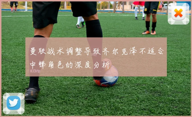 曼联战术调整导致齐尔克泽不适合中锋角色的深度分析