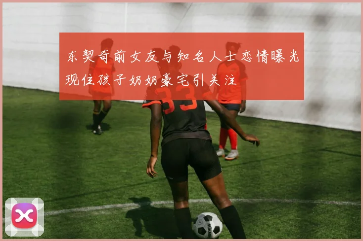 东契奇前女友与知名人士恋情曝光现住孩子奶奶豪宅引关注