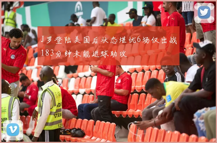J罗登陆美国后状态堪忧6场仅出战183分钟未能进球助攻