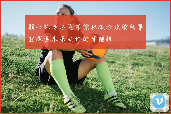 骑士队与迪恩韦德积极洽谈续约事宜探索未来合作的可能性