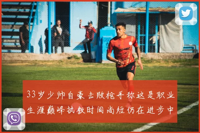 33岁少帅自豪击败枪手称这是职业生涯巅峰执教时间尚短仍在进步中