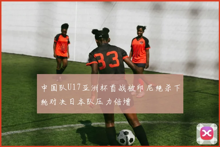 中国队U17亚洲杯首战被印尼绝杀下轮对决日本队压力倍增
