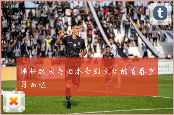 捧杯欢庆与泪水告别交织的青春岁月回忆