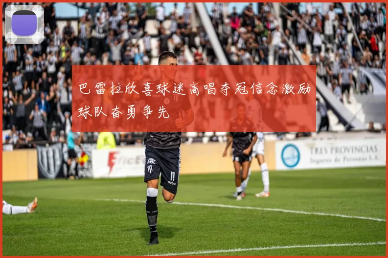 巴雷拉欣喜球迷高唱夺冠信念激励球队奋勇争先