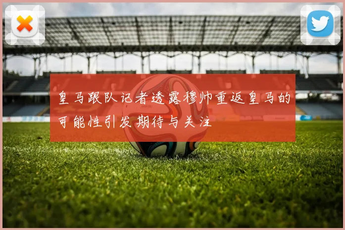 皇马跟队记者透露穆帅重返皇马的可能性引发期待与关注