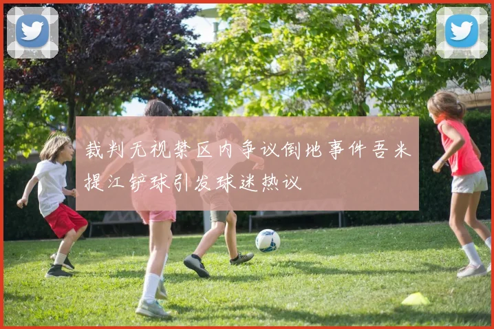 裁判无视禁区内争议倒地事件吾米提江铲球引发球迷热议