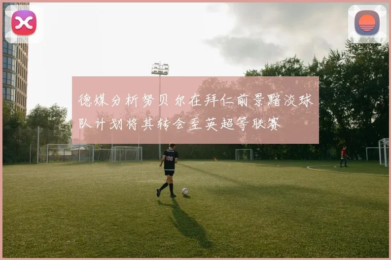 德媒分析努贝尔在拜仁前景黯淡球队计划将其转会至英超等联赛