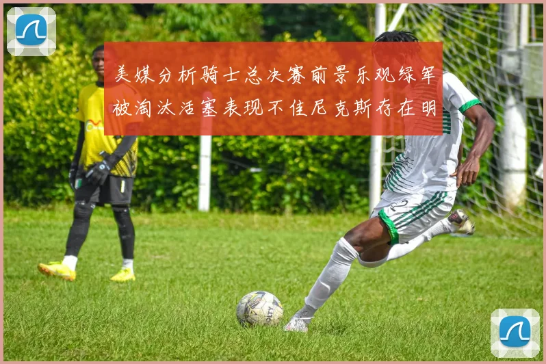 美媒分析骑士总决赛前景乐观绿军被淘汰活塞表现不佳尼克斯存在明显短板