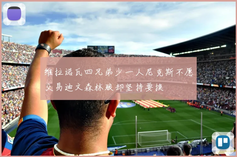 维拉诺瓦四兄弟少一人尼克斯不愿交易迪文森林狼却坚持要换