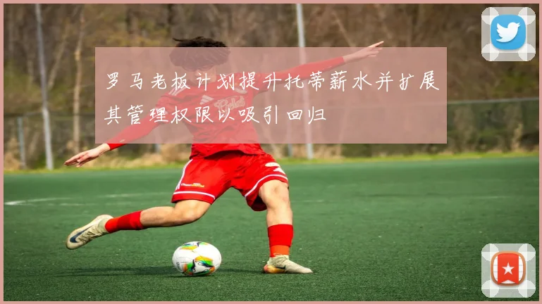 罗马老板计划提升托蒂薪水并扩展其管理权限以吸引回归